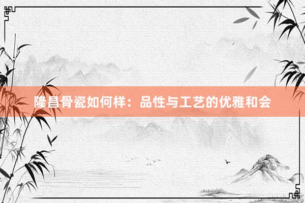 隆昌骨瓷如何样：品性与工艺的优雅和会