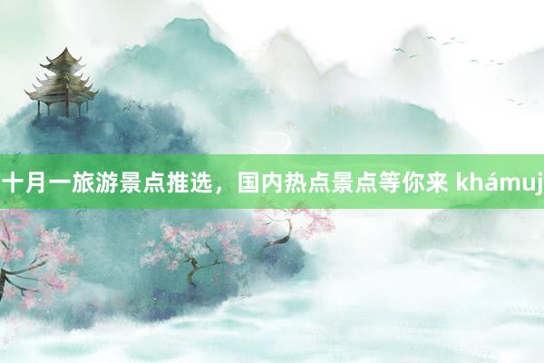 十月一旅游景点推选，国内热点景点等你来 khámuj