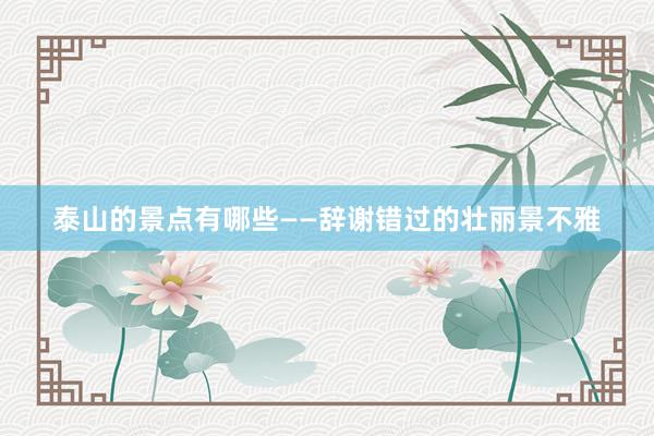 泰山的景点有哪些——辞谢错过的壮丽景不雅