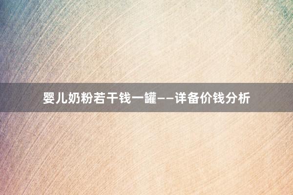 婴儿奶粉若干钱一罐——详备价钱分析